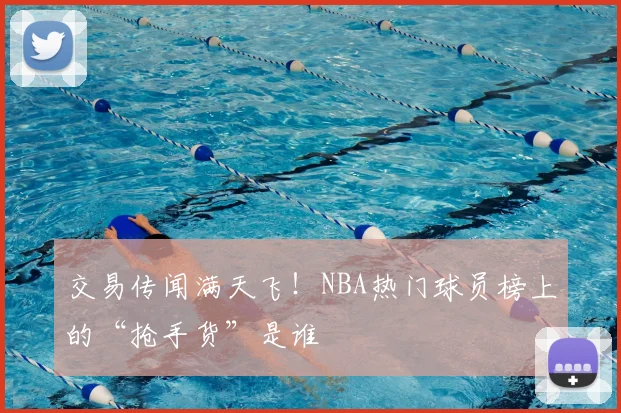 交易传闻满天飞!NBA热门球员榜上的“抢手货”是谁