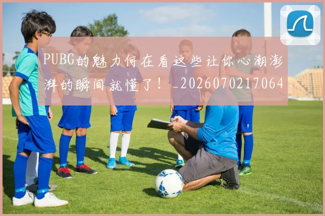 PUBG的魅力何在看这些让你心潮澎湃的瞬间就懂了！_20260702170646