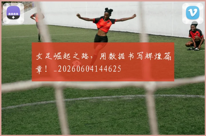 女足崛起之路，用数据书写辉煌篇章！_20260604144625