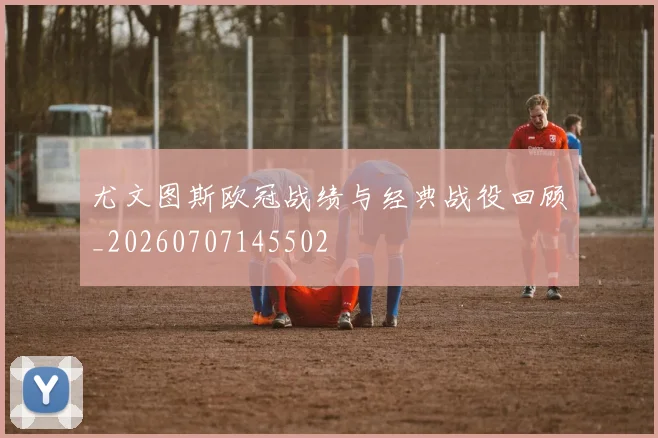 尤文图斯欧冠战绩与经典战役回顾_20260707145502
