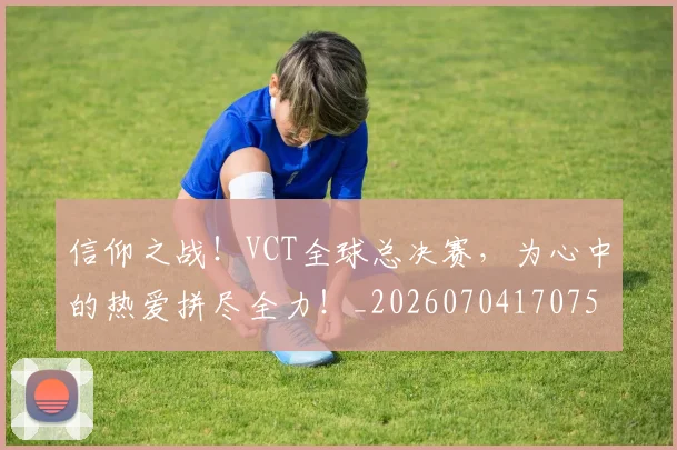 信仰之战！VCT全球总决赛，为心中的热爱拼尽全力！_20260704170753