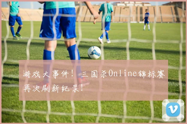 游戏大事件！三国杀Online锦标赛再次刷新纪录！