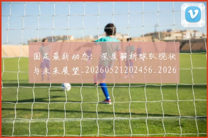 国足最新动态：深度解析球队现状与未来展望_20260521202456_20260707015049