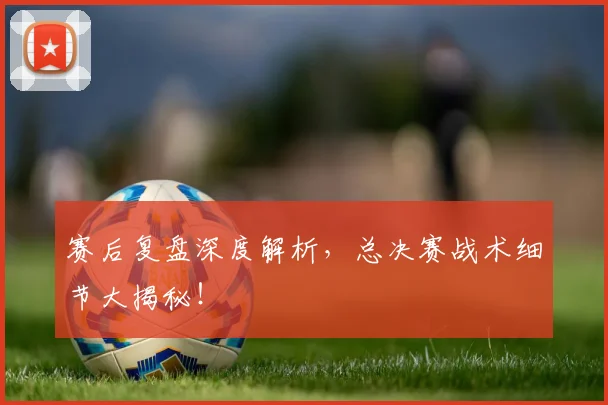 赛后复盘深度解析，总决赛战术细节大揭秘！