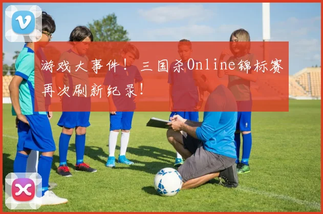 游戏大事件!三国杀Online锦标赛再次刷新纪录!