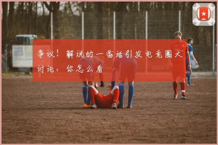 争议！解说的一番话引发电竞圈大讨论，你怎么看