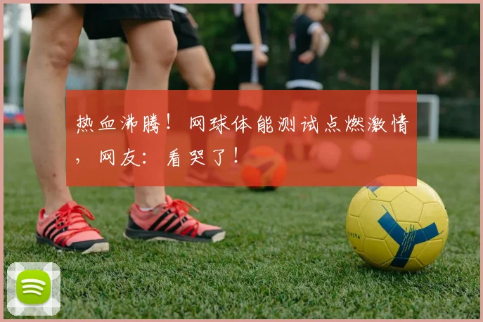 热血沸腾！网球体能测试点燃激情，网友：看哭了！
