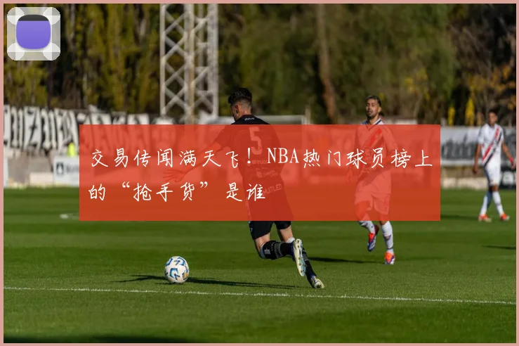 交易传闻满天飞！NBA热门球员榜上的“抢手货”是谁