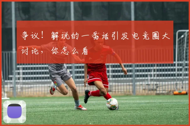 争议!解说的一番话引发电竞圈大讨论,你怎么看