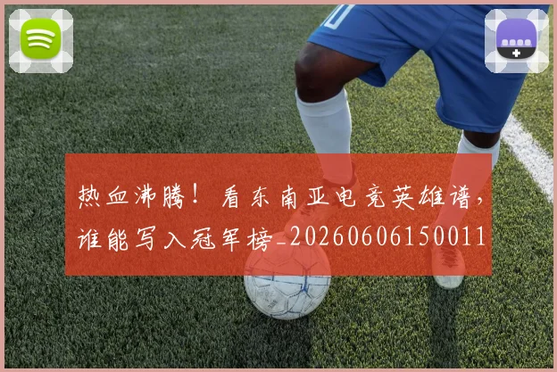 热血沸腾!看东南亚电竞英雄谱,谁能写入冠军榜_20260606150011