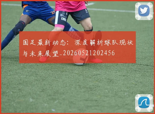 国足最新动态：深度解析球队现状与未来展望_20260521202456
