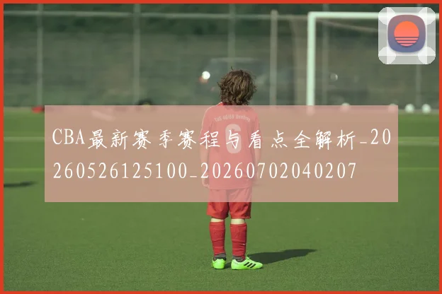 CBA最新赛季赛程与看点全解析_20260526125100_20260702040207